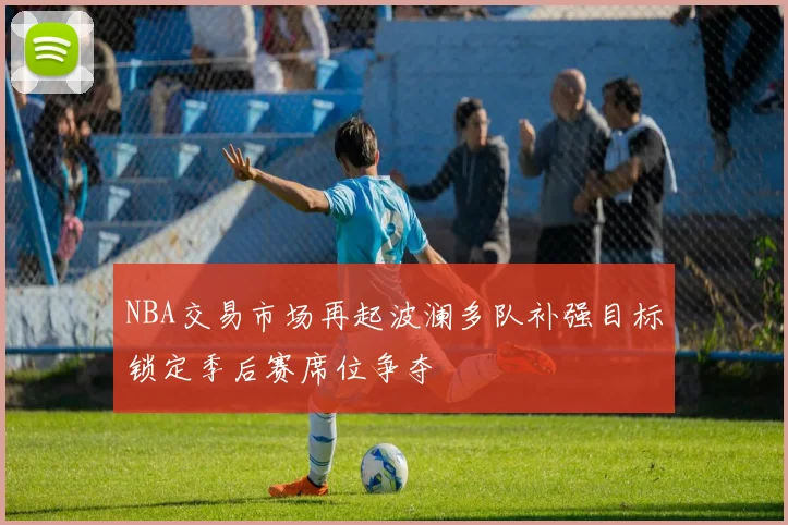 NBA交易市场再起波澜多队补强目标锁定季后赛席位争夺