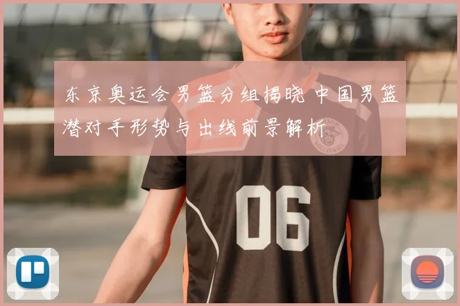 东京奥运会男篮分组揭晓 中国男篮潜对手形势与出线前景解析