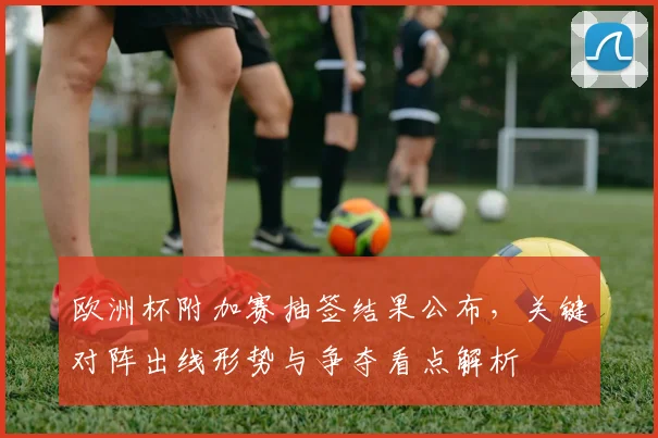欧洲杯附加赛抽签结果公布，关键对阵出线形势与争夺看点解析