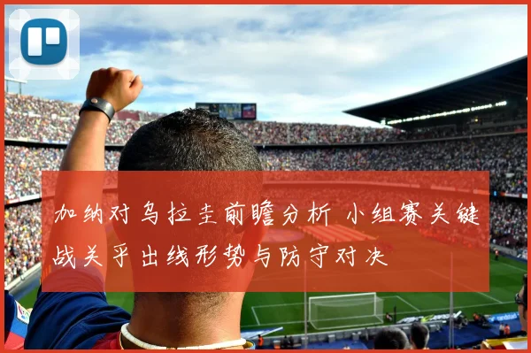 加纳对乌拉圭前瞻分析 小组赛关键战关乎出线形势与防守对决