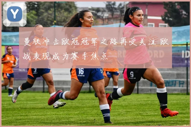 曼联冲击欧冠冠军之路再受关注 欧战表现成为赛季焦点