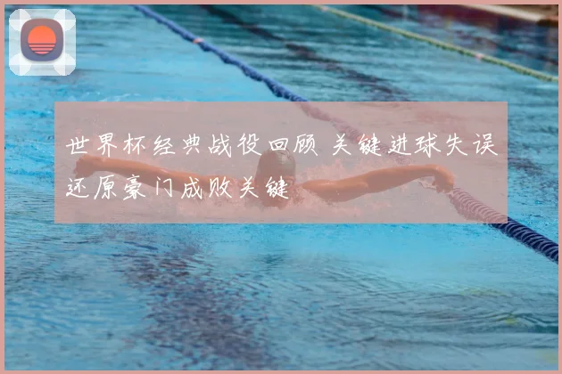 世界杯经典战役回顾 关键进球失误还原豪门成败关键