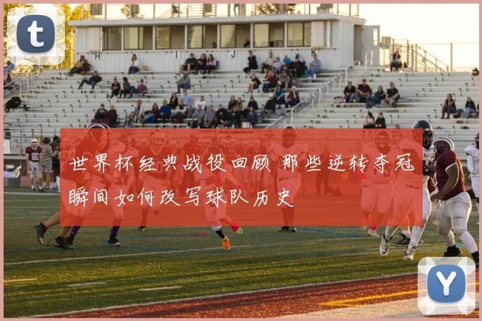 世界杯经典战役回顾 那些逆转夺冠瞬间如何改写球队历史