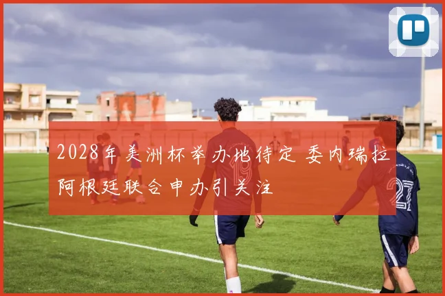 2028年美洲杯举办地待定 委内瑞拉阿根廷联合申办引关注