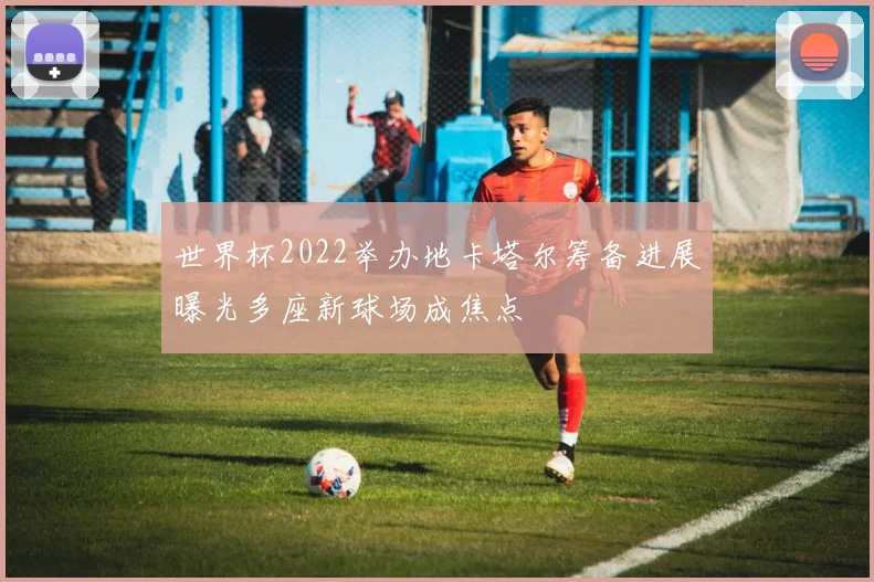 世界杯2022举办地卡塔尔筹备进展曝光多座新球场成焦点