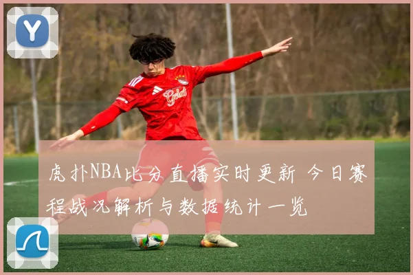虎扑NBA比分直播实时更新 今日赛程战况解析与数据统计一览