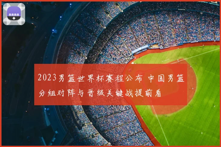 2023男篮世界杯赛程公布 中国男篮分组对阵与晋级关键战提前看
