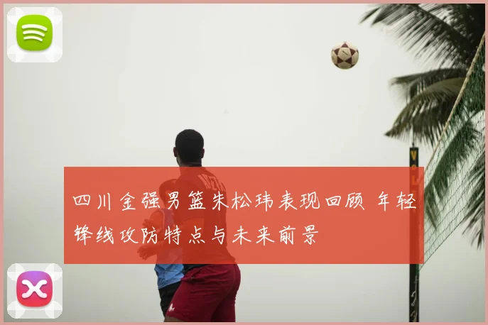 四川金强男篮朱松玮表现回顾 年轻锋线攻防特点与未来前景
