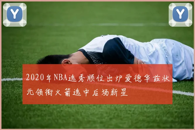 2020年NBA选秀顺位出炉爱德华兹状元领衔火箭选中后场新星