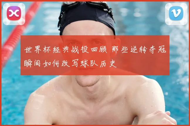 世界杯经典战役回顾 那些逆转夺冠瞬间如何改写球队历史