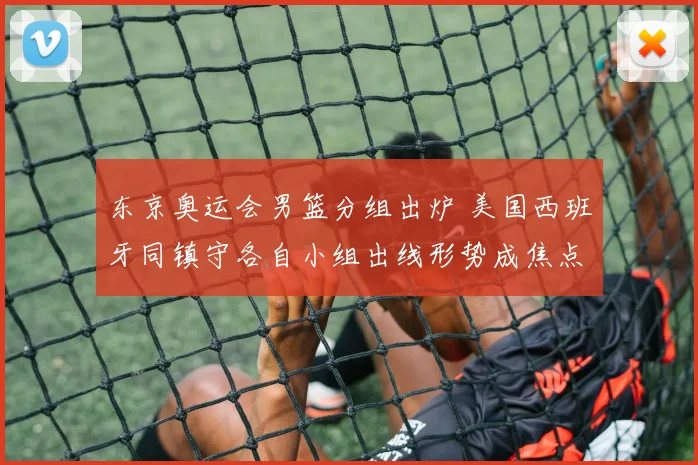 东京奥运会男篮分组出炉 美国西班牙同镇守各自小组出线形势成焦点