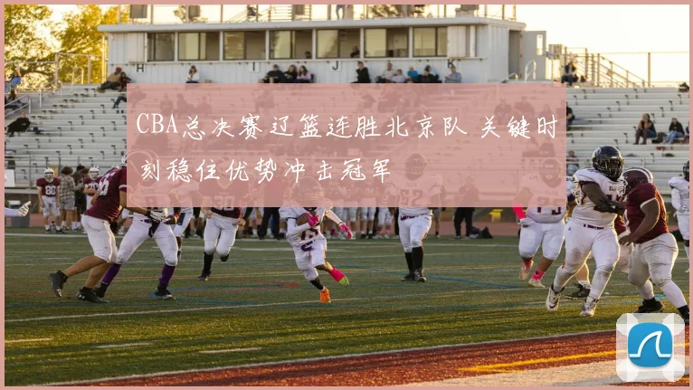 CBA总决赛辽篮连胜北京队 关键时刻稳住优势冲击冠军