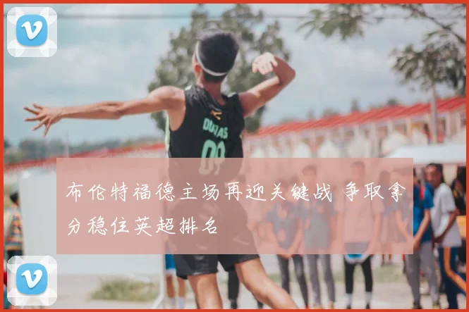 布伦特福德主场再迎关键战 争取拿分稳住英超排名