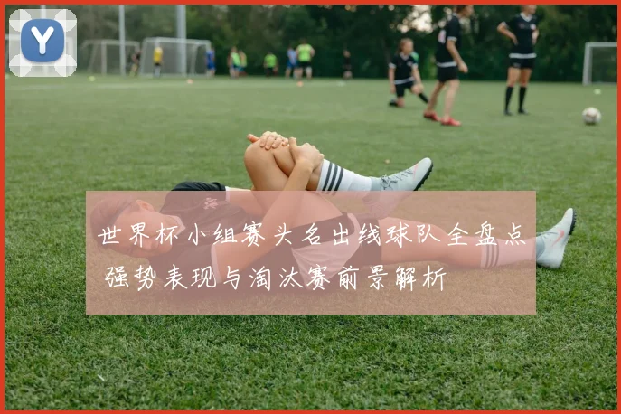 世界杯小组赛头名出线球队全盘点 强势表现与淘汰赛前景解析