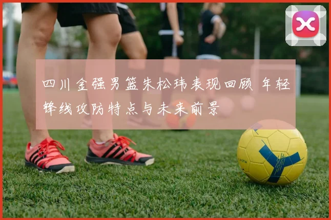 四川金强男篮朱松玮表现回顾 年轻锋线攻防特点与未来前景