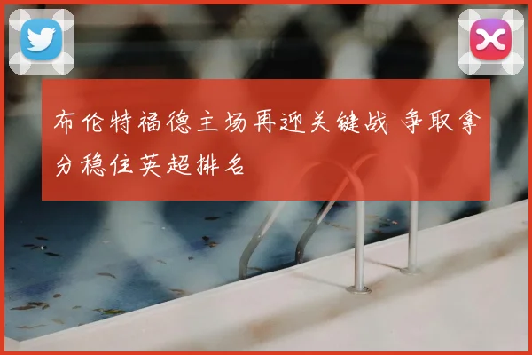 布伦特福德主场再迎关键战 争取拿分稳住英超排名