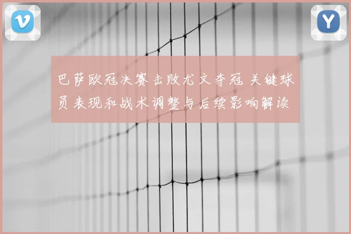 巴萨欧冠决赛击败尤文夺冠 关键球员表现和战术调整与后续影响解读