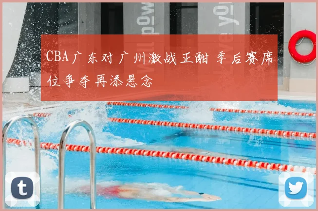 CBA广东对广州激战正酣 季后赛席位争夺再添悬念