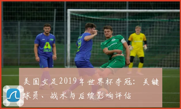 美国女足2019年世界杯夺冠：关键球员、战术与后续影响评估
