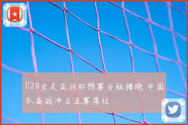 U20女足亚洲杯预赛分组揭晓 中国队备战冲击正赛席位