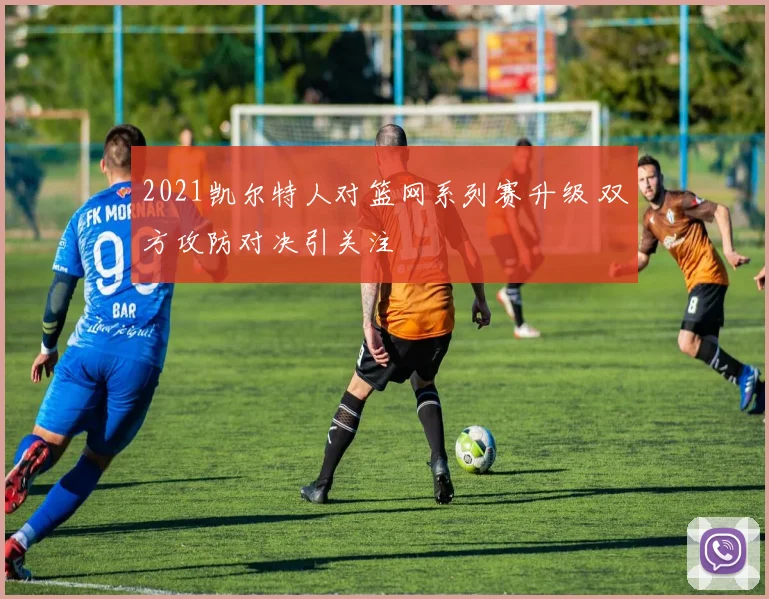 2021凯尔特人对篮网系列赛升级 双方攻防对决引关注