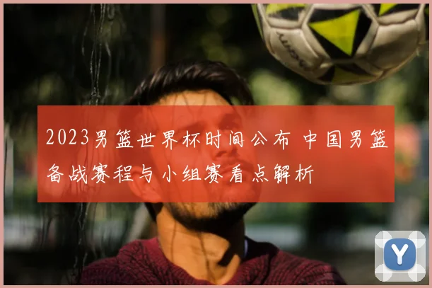 2023男篮世界杯时间公布 中国男篮备战赛程与小组赛看点解析