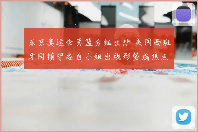 东京奥运会男篮分组出炉 美国西班牙同镇守各自小组出线形势成焦点