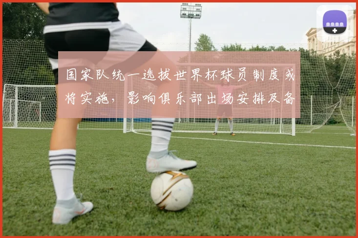 国家队统一选拔世界杯球员制度或将实施,影响俱乐部出场安排及备战策略