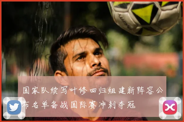 国家队续写叶修回归组建新阵容公布名单备战国际赛冲刺夺冠