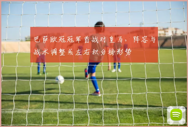 巴萨欧冠冠军首战对皇马,阵容与战术调整或左右积分榜形势