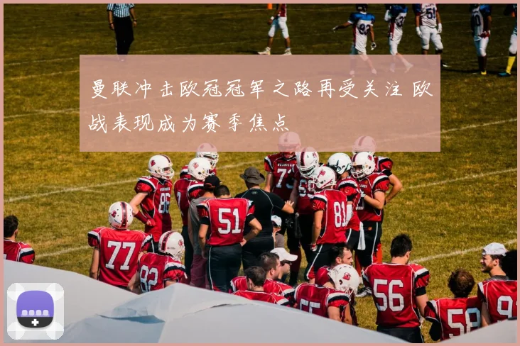 曼联冲击欧冠冠军之路再受关注 欧战表现成为赛季焦点