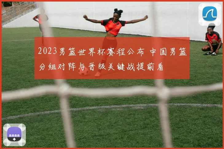 2023男篮世界杯赛程公布 中国男篮分组对阵与晋级关键战提前看
