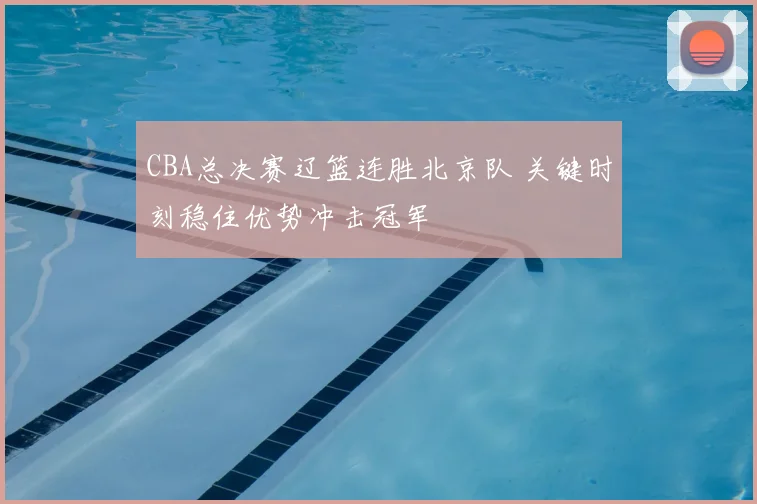 CBA总决赛辽篮连胜北京队 关键时刻稳住优势冲击冠军